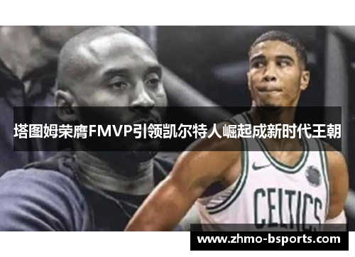 塔图姆荣膺FMVP引领凯尔特人崛起成新时代王朝