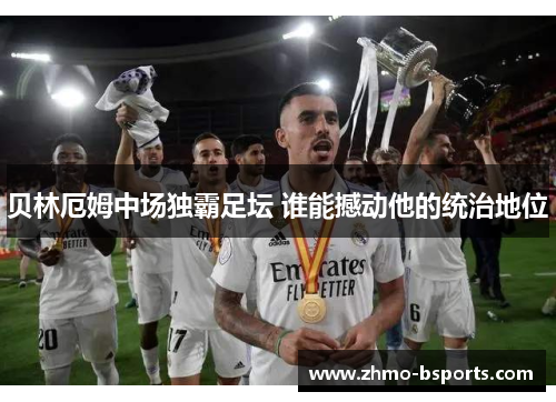 贝林厄姆中场独霸足坛 谁能撼动他的统治地位