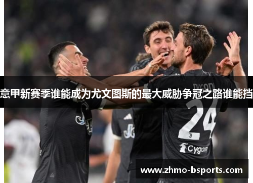 意甲新赛季谁能成为尤文图斯的最大威胁争冠之路谁能挡